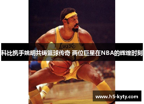 科比携手姚明共铸篮球传奇 两位巨星在NBA的辉煌时刻