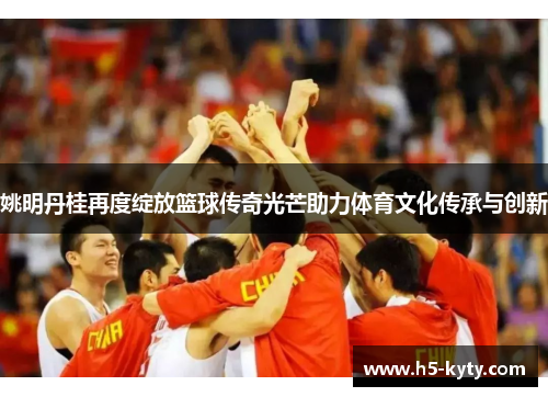 姚明丹桂再度绽放篮球传奇光芒助力体育文化传承与创新