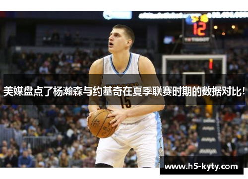美媒盘点了杨瀚森与约基奇在夏季联赛时期的数据对比！